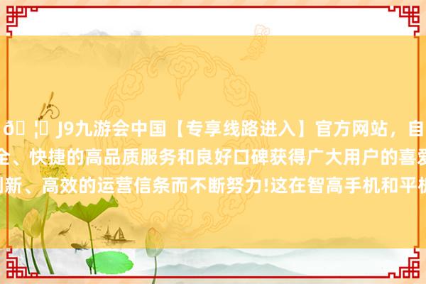 🦄J9九游会中国【专享线路进入】官方网站，自创建以来，以稳定、安全、快捷的高品质服务和良好口碑获得广大用户的喜爱和认可。秉承创新、高效的运营信条而不断努力!这在智高手机和平板电脑上是不具备的-中国(九游会)官方网站