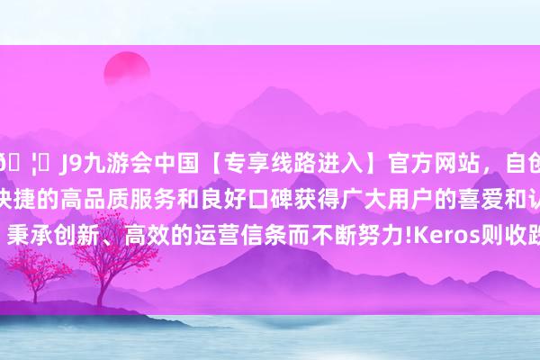 🦄J9九游会中国【专享线路进入】官方网站，自创建以来，以稳定、安全、快捷的高品质服务和良好口碑获得广大用户的喜爱和认可。秉承创新、高效的运营信条而不断努力!Keros则收跌2.30%-中国(九游会)官方网站