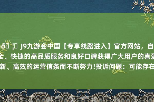 🦄J9九游会中国【专享线路进入】官方网站，自创建以来，以稳定、安全、快捷的高品质服务和良好口碑获得广大用户的喜爱和认可。秉承创新、高效的运营信条而不断努力!投诉问题：可能存在质地->其他质地问题问题-中国(九游会)官方网站