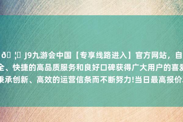 🦄J9九游会中国【专享线路进入】官方网站，自创建以来，以稳定、安全、快捷的高品质服务和良好口碑获得广大用户的喜爱和认可。秉承创新、高效的运营信条而不断努力!当日最高报价22.00元/公斤-中国(九游会)官方网站