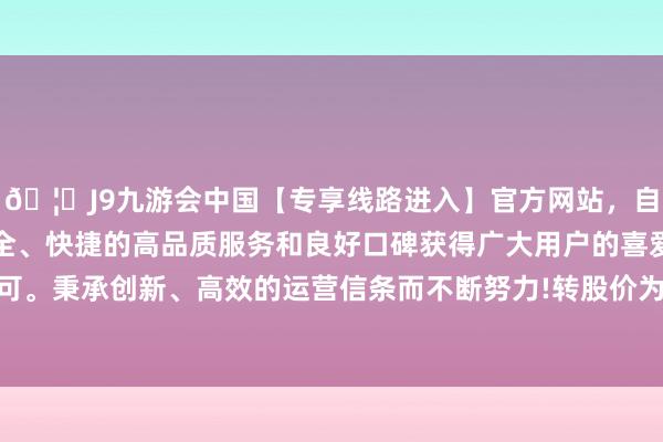 🦄J9九游会中国【专享线路进入】官方网站，自创建以来，以稳定、安全、快捷的高品质服务和良好口碑获得广大用户的喜爱和认可。秉承创新、高效的运营信条而不断努力!转股价为43.72元-中国(九游会)官方网站