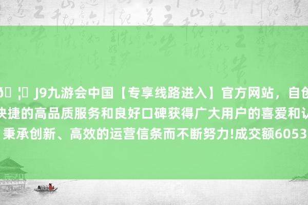 🦄J9九游会中国【专享线路进入】官方网站，自创建以来，以稳定、安全、快捷的高品质服务和良好口碑获得广大用户的喜爱和认可。秉承创新、高效的运营信条而不断努力!成交额6053.67万元-中国(九游会)官方网站