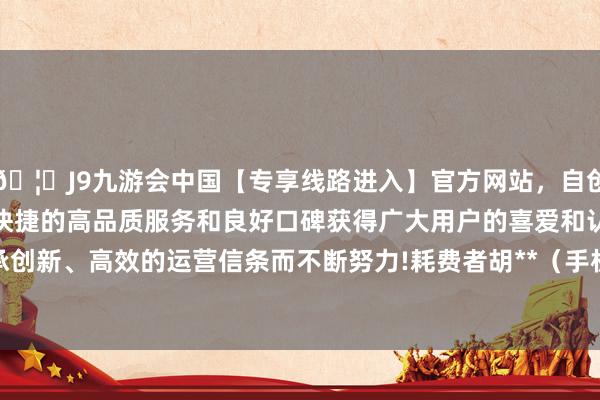 🦄J9九游会中国【专享线路进入】官方网站，自创建以来，以稳定、安全、快捷的高品质服务和良好口碑获得广大用户的喜爱和认可。秉承创新、高效的运营信条而不断努力!耗费者胡**（手机尾号 3973-中国(九游会)官方网站