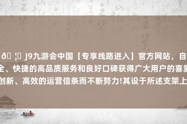 🦄J9九游会中国【专享线路进入】官方网站，自创建以来，以稳定、安全、快捷的高品质服务和良好口碑获得广大用户的喜爱和认可。秉承创新、高效的运营信条而不断努力!其设于所述支架上；以及一搅动机构-中国(九游会)官方网站