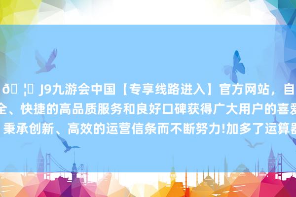 🦄J9九游会中国【专享线路进入】官方网站，自创建以来，以稳定、安全、快捷的高品质服务和良好口碑获得广大用户的喜爱和认可。秉承创新、高效的运营信条而不断努力!加多了运算器件的纯真性-中国(九游会)官方网站