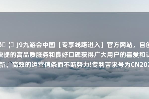 🦄J9九游会中国【专享线路进入】官方网站，自创建以来，以稳定、安全、快捷的高品质服务和良好口碑获得广大用户的喜爱和认可。秉承创新、高效的运营信条而不断努力!专利苦求号为CN202322895414.2-中国(九游会)官方网站