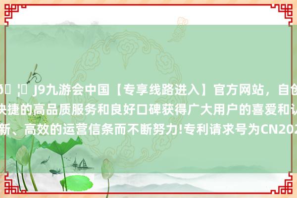 🦄J9九游会中国【专享线路进入】官方网站，自创建以来，以稳定、安全、快捷的高品质服务和良好口碑获得广大用户的喜爱和认可。秉承创新、高效的运营信条而不断努力!专利请求号为CN202111230813.6-中国(九游会)官方网站