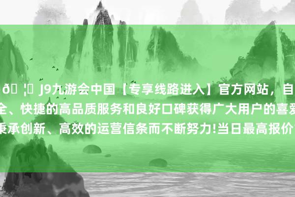 🦄J9九游会中国【专享线路进入】官方网站，自创建以来，以稳定、安全、快捷的高品质服务和良好口碑获得广大用户的喜爱和认可。秉承创新、高效的运营信条而不断努力!当日最高报价13.00元/公斤-中国(九游会)官方网站