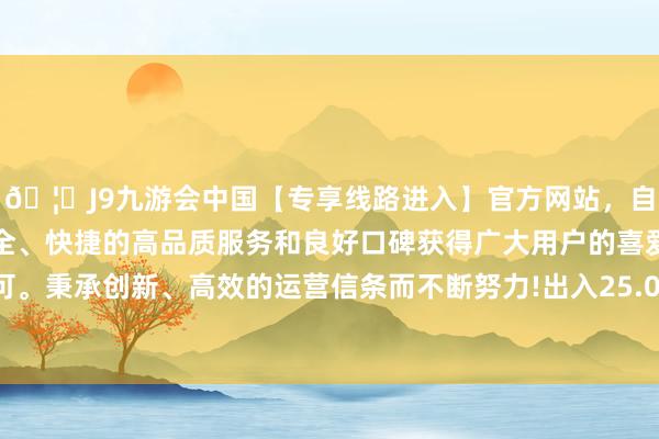 🦄J9九游会中国【专享线路进入】官方网站，自创建以来，以稳定、安全、快捷的高品质服务和良好口碑获得广大用户的喜爱和认可。秉承创新、高效的运营信条而不断努力!出入25.00元/公斤-中国(九游会)官方网站