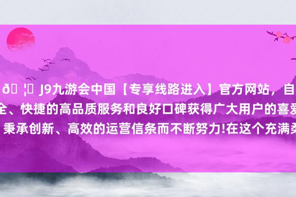 🦄J9九游会中国【专享线路进入】官方网站，自创建以来，以稳定、安全、快捷的高品质服务和良好口碑获得广大用户的喜爱和认可。秉承创新、高效的运营信条而不断努力!在这个充满柔和的母亲节-中国(九游会)官方网站