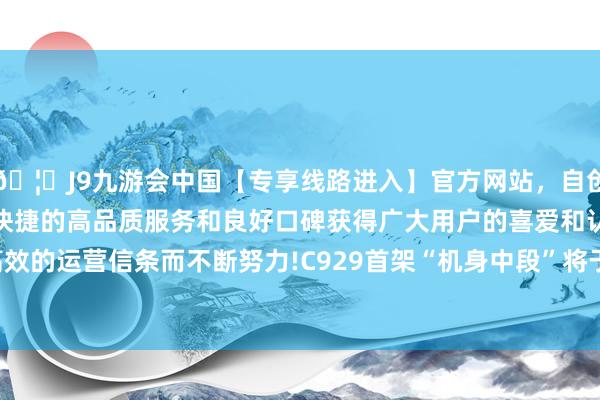 🦄J9九游会中国【专享线路进入】官方网站，自创建以来，以稳定、安全、快捷的高品质服务和良好口碑获得广大用户的喜爱和认可。秉承创新、高效的运营信条而不断努力!C929首架“机身中段”将于2027年9月之前委用-中国(九游会)官方网站