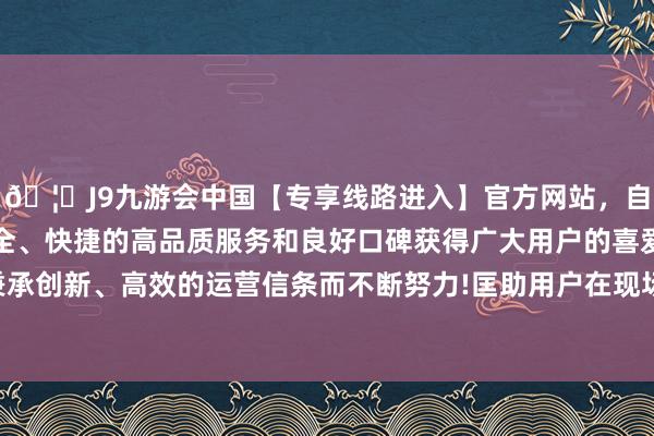 🦄J9九游会中国【专享线路进入】官方网站，自创建以来，以稳定、安全、快捷的高品质服务和良好口碑获得广大用户的喜爱和认可。秉承创新、高效的运营信条而不断努力!匡助用户在现场快速责罚问题-中国(九游会)官方网站