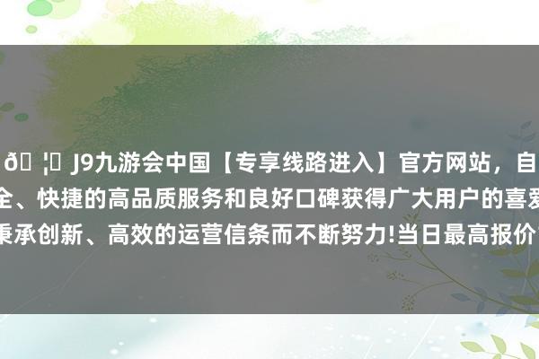 🦄J9九游会中国【专享线路进入】官方网站，自创建以来，以稳定、安全、快捷的高品质服务和良好口碑获得广大用户的喜爱和认可。秉承创新、高效的运营信条而不断努力!当日最高报价10.00元/公斤-中国(九游会)官方网站