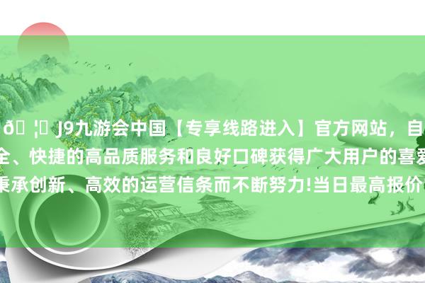 🦄J9九游会中国【专享线路进入】官方网站，自创建以来，以稳定、安全、快捷的高品质服务和良好口碑获得广大用户的喜爱和认可。秉承创新、高效的运营信条而不断努力!当日最高报价16.00元/公斤-中国(九游会)官方网站