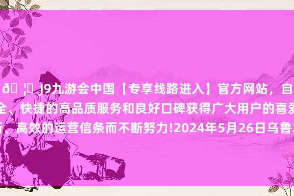 🦄J9九游会中国【专享线路进入】官方网站，自创建以来，以稳定、安全、快捷的高品质服务和良好口碑获得广大用户的喜爱和认可。秉承创新、高效的运营信条而不断努力!2024年5月26日乌鲁木都北园春果业目的贬责有限包袱公司价钱行情-中国(九游会)官方网站