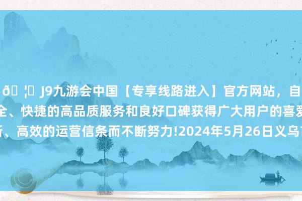 🦄J9九游会中国【专享线路进入】官方网站，自创建以来，以稳定、安全、快捷的高品质服务和良好口碑获得广大用户的喜爱和认可。秉承创新、高效的运营信条而不断努力!2024年5月26日义乌市市集发展集团有限公司农批处罚分公司价钱行情-中国(九游会)官方网站