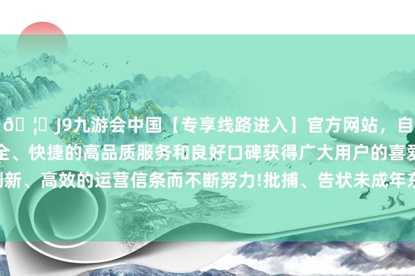 🦄J9九游会中国【专享线路进入】官方网站，自创建以来，以稳定、安全、快捷的高品质服务和良好口碑获得广大用户的喜爱和认可。秉承创新、高效的运营信条而不断努力!批捕、告状未成年东谈主犯科总体高潮-中国(九游会)官方网站