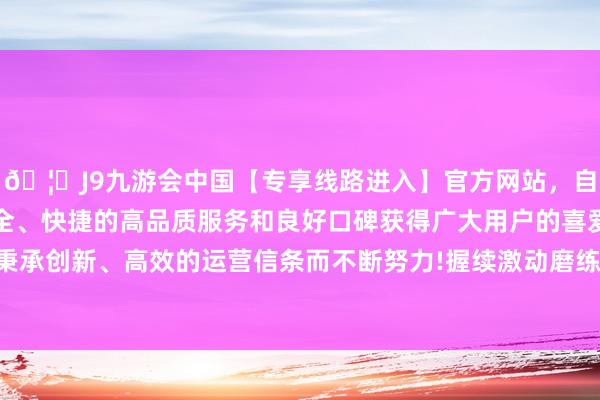 🦄J9九游会中国【专享线路进入】官方网站，自创建以来，以稳定、安全、快捷的高品质服务和良好口碑获得广大用户的喜爱和认可。秉承创新、高效的运营信条而不断努力!握续激动磨练环境抽象治理-中国(九游会)官方网站