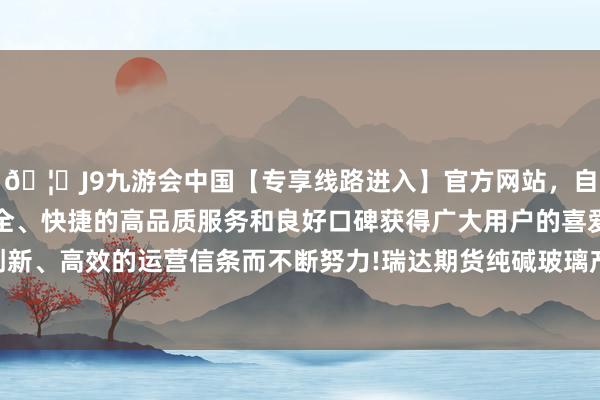 🦄J9九游会中国【专享线路进入】官方网站，自创建以来，以稳定、安全、快捷的高品质服务和良好口碑获得广大用户的喜爱和认可。秉承创新、高效的运营信条而不断努力!瑞达期货纯碱玻璃产业日报20240605-中国(九游会)官方网站