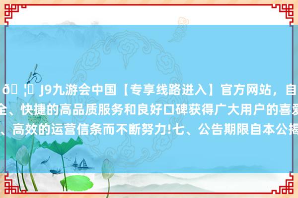 🦄J9九游会中国【专享线路进入】官方网站，自创建以来，以稳定、安全、快捷的高品质服务和良好口碑获得广大用户的喜爱和认可。秉承创新、高效的运营信条而不断努力!七、公告期限自本公揭发布之日起1个职责日-中国(九游会)官方网站