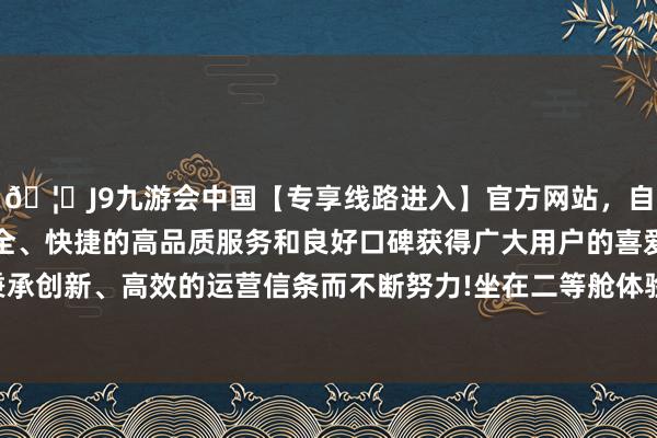 🦄J9九游会中国【专享线路进入】官方网站，自创建以来，以稳定、安全、快捷的高品质服务和良好口碑获得广大用户的喜爱和认可。秉承创新、高效的运营信条而不断努力!坐在二等舱体验座椅舒截止时-中国(九游会)官方网站