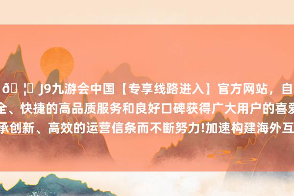 🦄J9九游会中国【专享线路进入】官方网站，自创建以来，以稳定、安全、快捷的高品质服务和良好口碑获得广大用户的喜爱和认可。秉承创新、高效的运营信条而不断努力!加速构建海外互助和竞争新上风-中国(九游会)官方网站