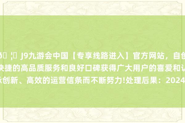 🦄J9九游会中国【专享线路进入】官方网站，自创建以来，以稳定、安全、快捷的高品质服务和良好口碑获得广大用户的喜爱和认可。秉承创新、高效的运营信条而不断努力!处理后果：2024年06月17日-中国(九游会)官方网站