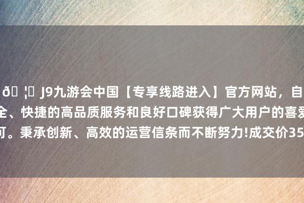 🦄J9九游会中国【专享线路进入】官方网站，自创建以来，以稳定、安全、快捷的高品质服务和良好口碑获得广大用户的喜爱和认可。秉承创新、高效的运营信条而不断努力!成交价350.01万元-中国(九游会)官方网站