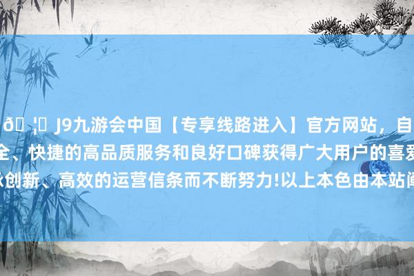 🦄J9九游会中国【专享线路进入】官方网站，自创建以来，以稳定、安全、快捷的高品质服务和良好口碑获得广大用户的喜爱和认可。秉承创新、高效的运营信条而不断努力!以上本色由本站阐发公开信息整理-中国(九游会)官方网站