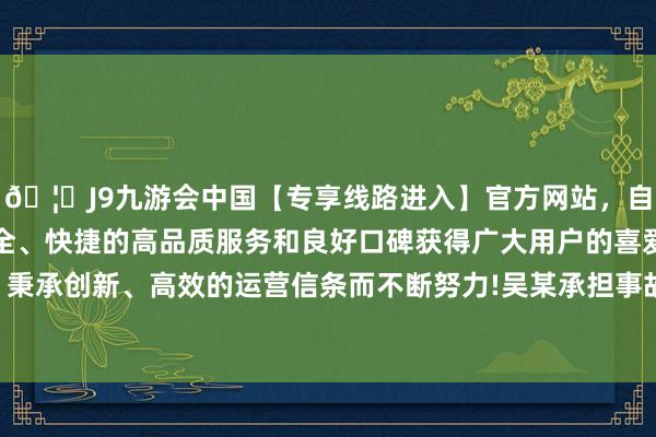 🦄J9九游会中国【专享线路进入】官方网站，自创建以来，以稳定、安全、快捷的高品质服务和良好口碑获得广大用户的喜爱和认可。秉承创新、高效的运营信条而不断努力!吴某承担事故的全部牵累-中国(九游会)官方网站