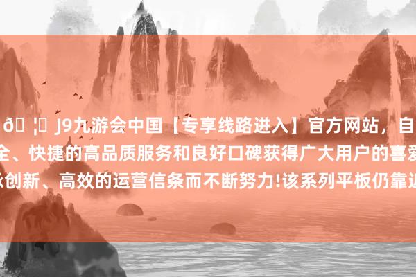 🦄J9九游会中国【专享线路进入】官方网站，自创建以来，以稳定、安全、快捷的高品质服务和良好口碑获得广大用户的喜爱和认可。秉承创新、高效的运营信条而不断努力!该系列平板仍靠近一定的缺货情况-中国(九游会)官方网站