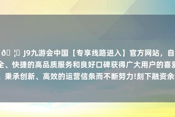 🦄J9九游会中国【专享线路进入】官方网站，自创建以来，以稳定、安全、快捷的高品质服务和良好口碑获得广大用户的喜爱和认可。秉承创新、高效的运营信条而不断努力!刻下融资余额6.04亿元-中国(九游会)官方网站