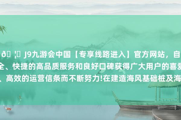 🦄J9九游会中国【专享线路进入】官方网站，自创建以来，以稳定、安全、快捷的高品质服务和良好口碑获得广大用户的喜爱和认可。秉承创新、高效的运营信条而不断努力!在建造海风基础桩及海工船舶等方面自主调养产能-中国(九游会)官方网站