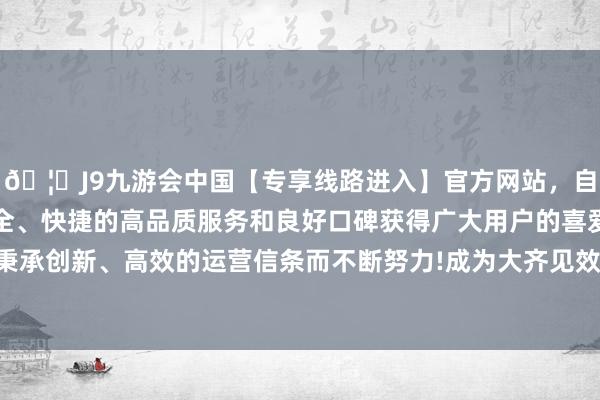 🦄J9九游会中国【专享线路进入】官方网站，自创建以来，以稳定、安全、快捷的高品质服务和良好口碑获得广大用户的喜爱和认可。秉承创新、高效的运营信条而不断努力!成为大齐见效技巧的见证者-中国(九游会)官方网站