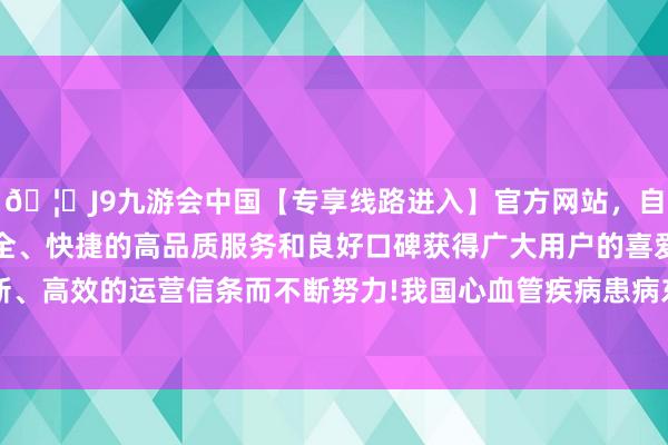 🦄J9九游会中国【专享线路进入】官方网站，自创建以来，以稳定、安全、快捷的高品质服务和良好口碑获得广大用户的喜爱和认可。秉承创新、高效的运营信条而不断努力!我国心血管疾病患病东说念主数高达3.3亿东说念主-中国(九游会)官方网站