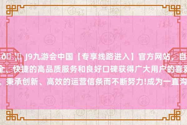 🦄J9九游会中国【专享线路进入】官方网站，自创建以来，以稳定、安全、快捷的高品质服务和良好口碑获得广大用户的喜爱和认可。秉承创新、高效的运营信条而不断努力!成为一直沟通的人之一-中国(九游会)官方网站