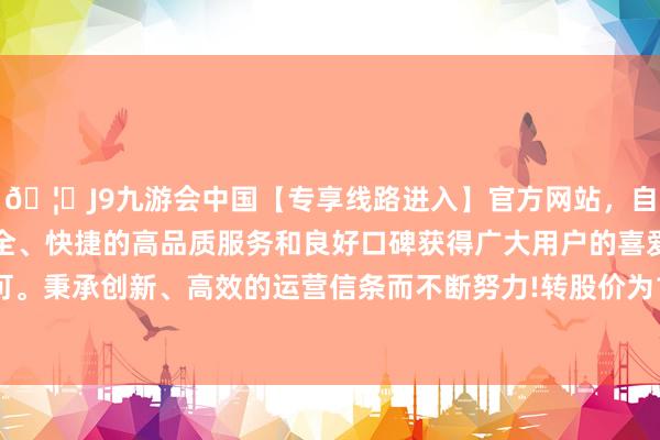 🦄J9九游会中国【专享线路进入】官方网站，自创建以来，以稳定、安全、快捷的高品质服务和良好口碑获得广大用户的喜爱和认可。秉承创新、高效的运营信条而不断努力!转股价为120.95元-中国(九游会)官方网站