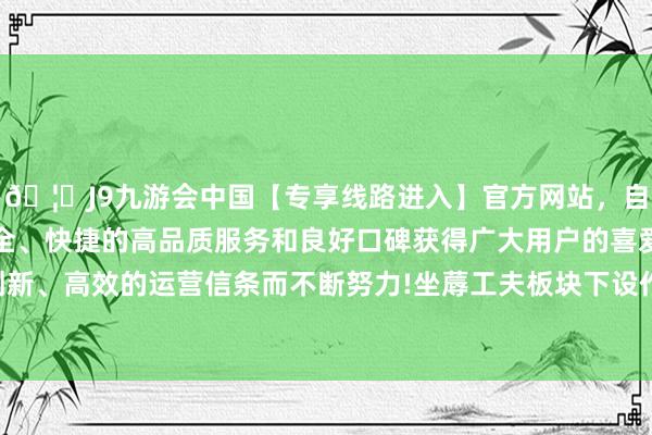 🦄J9九游会中国【专享线路进入】官方网站，自创建以来，以稳定、安全、快捷的高品质服务和良好口碑获得广大用户的喜爱和认可。秉承创新、高效的运营信条而不断努力!坐蓐工夫板块下设作品展览和武艺展示-中国(九游会)官方网站