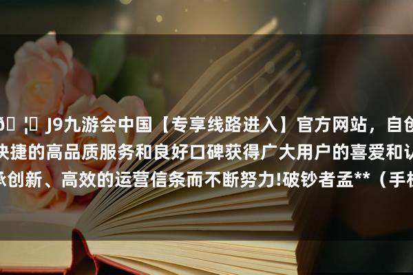 🦄J9九游会中国【专享线路进入】官方网站，自创建以来，以稳定、安全、快捷的高品质服务和良好口碑获得广大用户的喜爱和认可。秉承创新、高效的运营信条而不断努力!破钞者孟**（手机尾号 2463-中国(九游会)官方网站