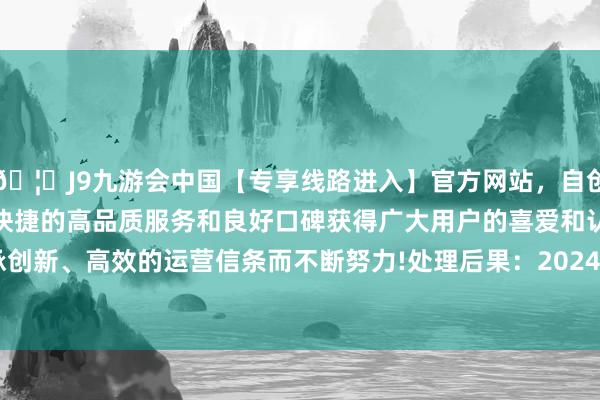 🦄J9九游会中国【专享线路进入】官方网站，自创建以来，以稳定、安全、快捷的高品质服务和良好口碑获得广大用户的喜爱和认可。秉承创新、高效的运营信条而不断努力!处理后果：2024年09月03日-中国(九游会)官方网站