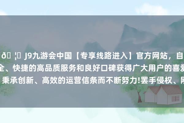 🦄J9九游会中国【专享线路进入】官方网站，自创建以来，以稳定、安全、快捷的高品质服务和良好口碑获得广大用户的喜爱和认可。秉承创新、高效的运营信条而不断努力!罢手侵权、刚烈侵权职守-中国(九游会)官方网站