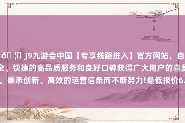 🦄J9九游会中国【专享线路进入】官方网站，自创建以来，以稳定、安全、快捷的高品质服务和良好口碑获得广大用户的喜爱和认可。秉承创新、高效的运营信条而不断努力!最低报价6.66元/公斤-中国(九游会)官方网站