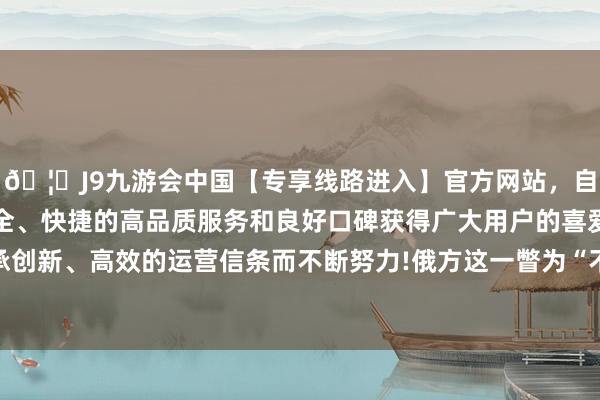 🦄J9九游会中国【专享线路进入】官方网站，自创建以来，以稳定、安全、快捷的高品质服务和良好口碑获得广大用户的喜爱和认可。秉承创新、高效的运营信条而不断努力!俄方这一瞥为“不安全且不专科”-中国(九游会)官方网站