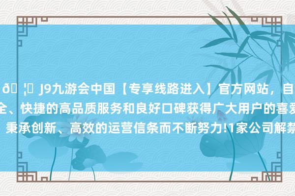 🦄J9九游会中国【专享线路进入】官方网站，自创建以来，以稳定、安全、快捷的高品质服务和良好口碑获得广大用户的喜爱和认可。秉承创新、高效的运营信条而不断努力!1家公司解禁股数超亿元-中国(九游会)官方网站