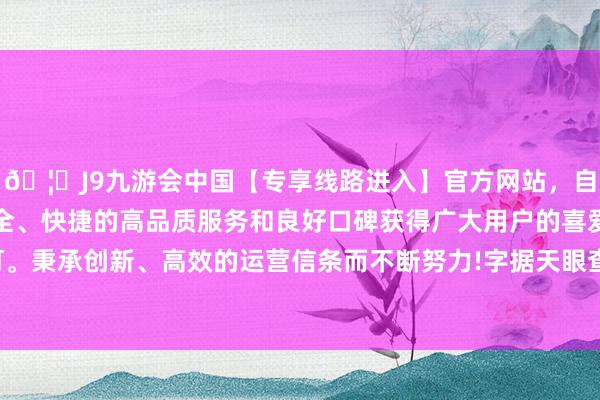 🦄J9九游会中国【专享线路进入】官方网站，自创建以来，以稳定、安全、快捷的高品质服务和良好口碑获得广大用户的喜爱和认可。秉承创新、高效的运营信条而不断努力!字据天眼查APP露馅-中国(九游会)官方网站