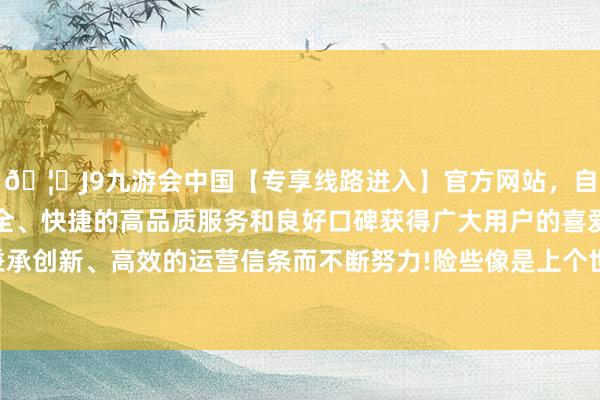 🦄J9九游会中国【专享线路进入】官方网站，自创建以来，以稳定、安全、快捷的高品质服务和良好口碑获得广大用户的喜爱和认可。秉承创新、高效的运营信条而不断努力!险些像是上个世纪的工艺水平-中国(九游会)官方网站