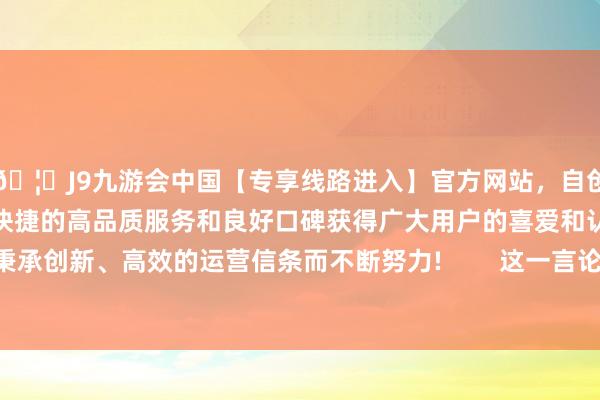 🦄J9九游会中国【专享线路进入】官方网站，自创建以来，以稳定、安全、快捷的高品质服务和良好口碑获得广大用户的喜爱和认可。秉承创新、高效的运营信条而不断努力!        这一言论尤显闪耀-中国(九游会)官方网站