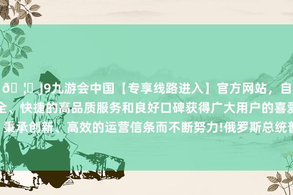 🦄J9九游会中国【专享线路进入】官方网站，自创建以来，以稳定、安全、快捷的高品质服务和良好口碑获得广大用户的喜爱和认可。秉承创新、高效的运营信条而不断努力!俄罗斯总统普京签署司法-中国(九游会)官方网站