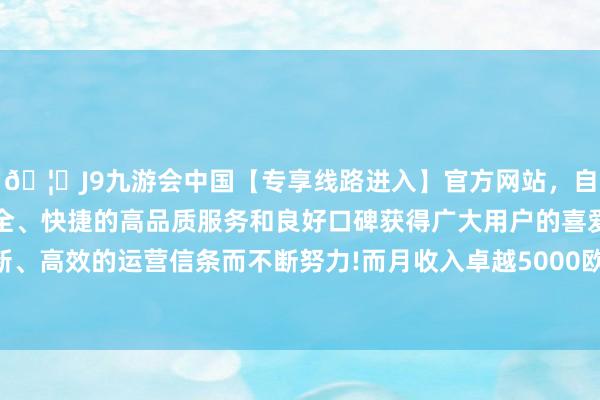 🦄J9九游会中国【专享线路进入】官方网站，自创建以来，以稳定、安全、快捷的高品质服务和良好口碑获得广大用户的喜爱和认可。秉承创新、高效的运营信条而不断努力!而月收入卓越5000欧元的就被视为高收入了-中国(九游会)官方网站