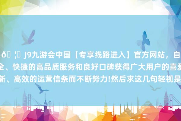 🦄J9九游会中国【专享线路进入】官方网站，自创建以来，以稳定、安全、快捷的高品质服务和良好口碑获得广大用户的喜爱和认可。秉承创新、高效的运营信条而不断努力!然后求这几句轻视是：饮食必须频繁吃饱-中国(九游会)官方网站